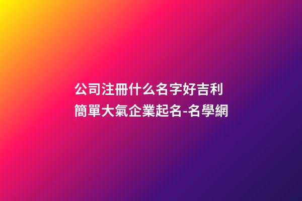 公司注冊什么名字好吉利 簡單大氣企業起名-名學網